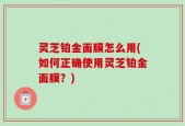 灵芝铂金面膜怎么用(如何正确使用灵芝铂金面膜？)