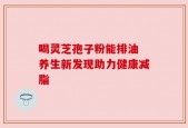 喝灵芝孢子粉能排油 养生新发现助力健康减脂