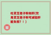 吃灵芝孢子粉和肝(饮用灵芝孢子粉可减轻肝脏负担？！)