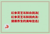 红参灵芝石斛白鸽汤(红参灵芝石斛鸽肉汤：健康养生的美味佳选)