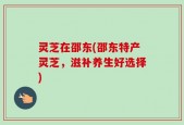灵芝在邵东(邵东特产灵芝，滋补养生好选择)