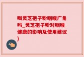 喝灵芝孢子粉咽喉广角吗_灵芝孢子粉对咽喉健康的影响及使用建议)