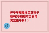 怀孕早期能吃灵芝孢子粉吗(孕初期可否食用灵芝孢子粉？)