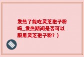 发热了能吃灵芝孢子粉吗_发热期间是否可以服用灵芝孢子粉？)