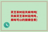 灵芝茶树菇天麻炖鸡(天麻灵芝茶树菇炖鸡，美味可口的健康佳肴)