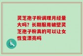 灵芝孢子粉调理月经量大吗？长期服用破壁灵芝孢子粉真的可以让女性变漂亮吗
