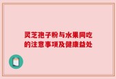 灵芝孢子粉与水果同吃的注意事项及健康益处