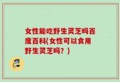 女性能吃野生灵芝吗百度百科(女性可以食用野生灵芝吗？)