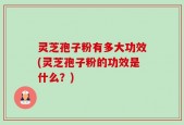灵芝孢子粉有多大功效(灵芝孢子粉的功效是什么？)