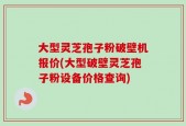 大型灵芝孢子粉破壁机报价(大型破壁灵芝孢子粉设备价格查询)