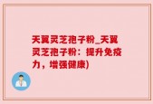 天翼灵芝孢子粉_天翼灵芝孢子粉：提升免疫力，增强健康)