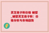 灵芝孢子粉价格 破壁_破壁灵芝孢子粉：价格分析与市场趋势