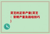 灵芝的正常产量(灵芝：常规产量及栽培技巧)