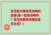 灵芝能与黄芪煲汤喝吗百度(能一起煲汤喝吗？灵芝和黄芪的搭配是否合适？)