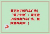 灵芝孢子粉汽车广告(“量子生物”：灵芝孢子粉推出汽车广告，极致滋养身体！)