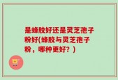 是蜂胶好还是灵芝孢子粉好(蜂胶与灵芝孢子粉，哪种更好？)