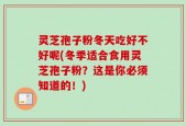 灵芝孢子粉冬天吃好不好呢(冬季适合食用灵芝孢子粉？这是你必须知道的！)