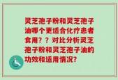 灵芝孢子粉和灵芝孢子油哪个更适合化疗患者食用？？对比分析灵芝孢子粉和灵芝孢子油的功效和适用情况？