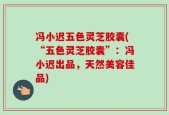 冯小迟五色灵芝胶囊(“五色灵芝胶囊”：冯小迟出品，天然美容佳品)