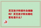 灵芝孢子粉提升白细胞吗？灵芝孢子粉长期吃害处是什么？