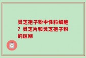 灵芝孢子粉中性粒细胞？灵芝片和灵芝孢子粉的区别