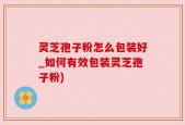 灵芝孢子粉怎么包装好_如何有效包装灵芝孢子粉)