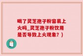 喝了灵芝孢子粉容易上火吗_灵芝孢子粉饮用是否导致上火现象？)