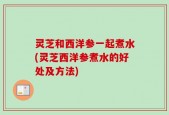 灵芝和西洋参一起煮水(灵芝西洋参煮水的好处及方法)