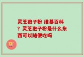 灵芝孢子粉 维基百科？灵芝孢子粉是什么东西可以随便吃吗