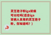 灵芝孢子粉iga肾病可以吃吗(适合iga肾病人食用的灵芝孢子粉，你知道吗？)