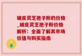 破皮灵芝孢子粉的价格_破皮灵芝孢子粉价格解析：全面了解其市场价值与购买指南