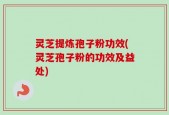 灵芝提炼孢子粉功效(灵芝孢子粉的功效及益处)