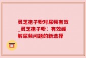 灵芝孢子粉对尿频有效_灵芝孢子粉：有效缓解尿频问题的新选择