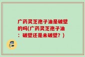 广药灵芝孢子油是破壁的吗(广药灵芝孢子油：破壁还是未破壁？)