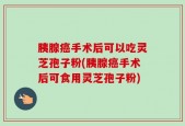 胰腺癌手术后可以吃灵芝孢子粉(胰腺癌手术后可食用灵芝孢子粉)