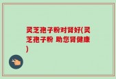 灵芝孢子粉对肾好(灵芝孢子粉 助您肾健康)