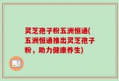 灵芝孢子粉五洲恒通(五洲恒通推出灵芝孢子粉，助力健康养生)
