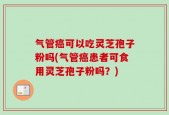 气管癌可以吃灵芝孢子粉吗(气管癌患者可食用灵芝孢子粉吗？)