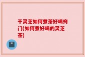 干灵芝如何煮茶好喝窍门(如何煮好喝的灵芝茶)