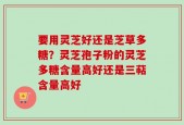 要用灵芝好还是芝草多糖？灵芝孢子粉的灵芝多糖含量高好还是三萜含量高好