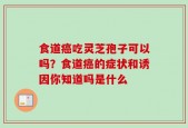食道癌吃灵芝孢子可以吗？食道癌的症状和诱因你知道吗是什么