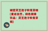 破壁灵芝孢子粉麦芽精(重返自然，绿色健康饮品：灵芝孢子粉麦芽精)