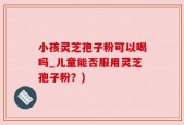 小孩灵芝孢子粉可以喝吗_儿童能否服用灵芝孢子粉？)