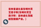 吉林省通化县东明村灵芝孢子粉(东明村灵芝孢子粉：吉林通化发掘新型健康产业。)
