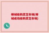 柳城收购灵芝市场(柳城成功收购灵芝市场)