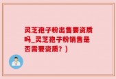 灵芝孢子粉出售要资质吗_灵芝孢子粉销售是否需要资质？)