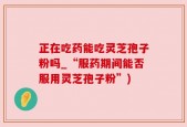 正在吃药能吃灵芝孢子粉吗_“服药期间能否服用灵芝孢子粉”)