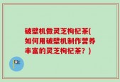 破壁机做灵芝枸杞茶(如何用破壁机制作营养丰富的灵芝枸杞茶？)