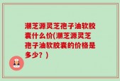 潮芝源灵芝孢子油软胶囊什么价(潮芝源灵芝孢子油软胶囊的价格是多少？)