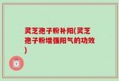 灵芝孢子粉补阳(灵芝孢子粉增强阳气的功效)
